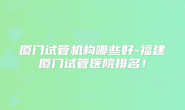 厦门试管机构哪些好-福建厦门试管医院排名！