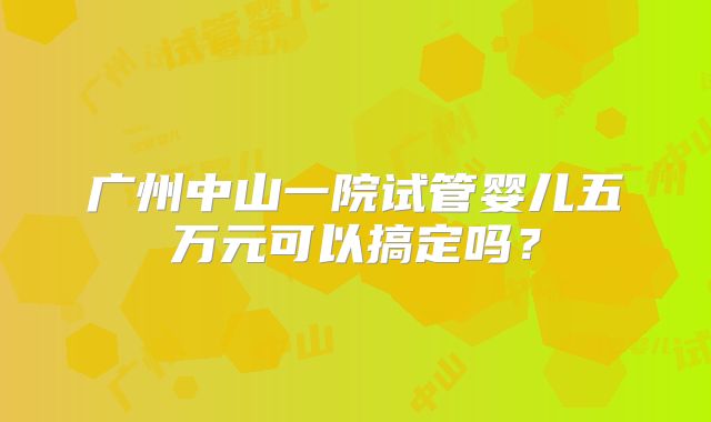 广州中山一院试管婴儿五万元可以搞定吗?