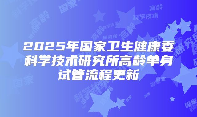 2025年国家卫生健康委科学技术研究所高龄单身试管流程更新