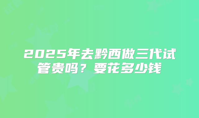 2025年去黔西做三代试管贵吗？要花多少钱