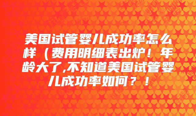 美国试管婴儿成功率怎么样(费用明细表出炉!年龄大了,不知道美国试管婴儿成功率如何?!
