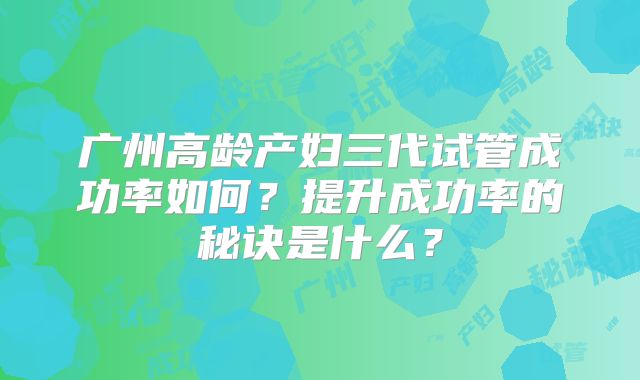广州高龄产妇三代试管成功率如何？提升成功率的秘诀是什么？