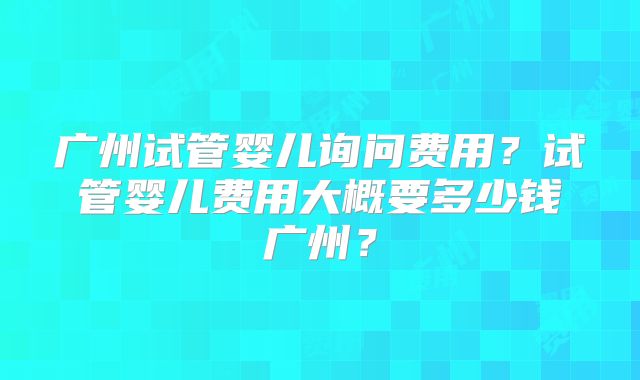 广州试管婴儿询问费用？试管婴儿费用大概要多少钱广州？