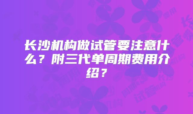 长沙机构做试管要注意什么？附三代单周期费用介绍？
