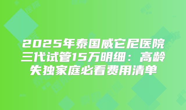 2025年泰国威它尼医院三代试管15万明细：高龄失独家庭必看费用清单