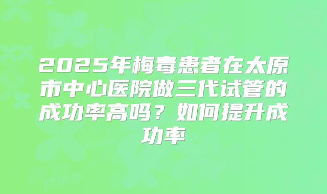 2025年梅毒患者在太原市中心医院做三代试管的成功率高吗?如何提升成功率