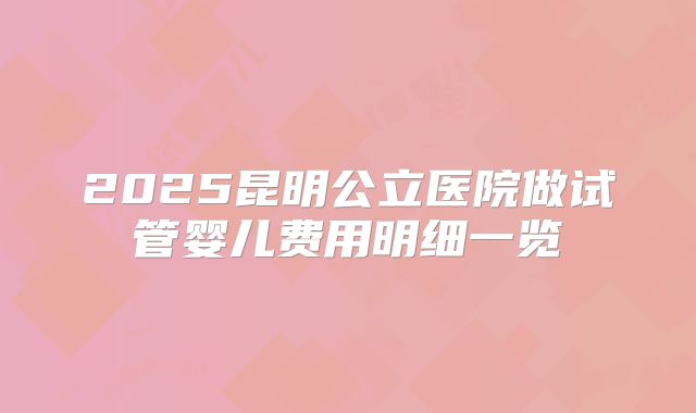 2025昆明公立医院做试管婴儿费用明细一览