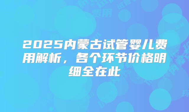 2025内蒙古试管婴儿费用解析，各个环节价格明细全在此