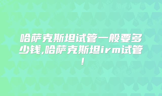 哈萨克斯坦试管一般要多少钱,哈萨克斯坦irm试管！