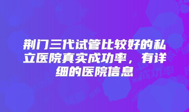 荆门三代试管比较好的私立医院真实成功率，有详细的医院信息