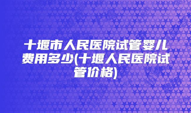 十堰市人民医院试管婴儿费用多少(十堰人民医院试管价格)
