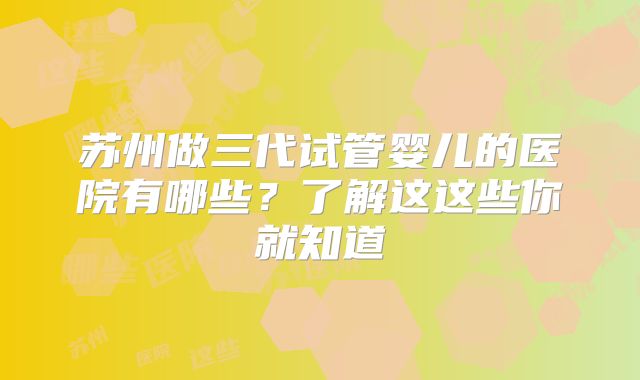 苏州做三代试管婴儿的医院有哪些？了解这这些你就知道
