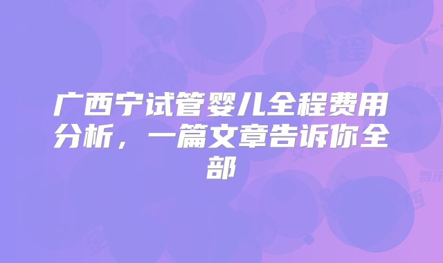 广西宁试管婴儿全程费用分析,一篇文章告诉你全部