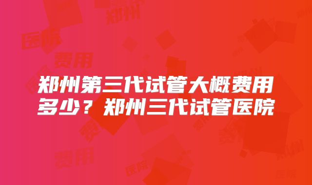 郑州第三代试管大概费用多少？郑州三代试管医院