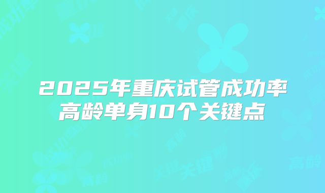 2025年重庆试管成功率高龄单身10个关键点