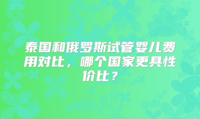 泰国和俄罗斯试管婴儿费用对比，哪个国家更具性价比？