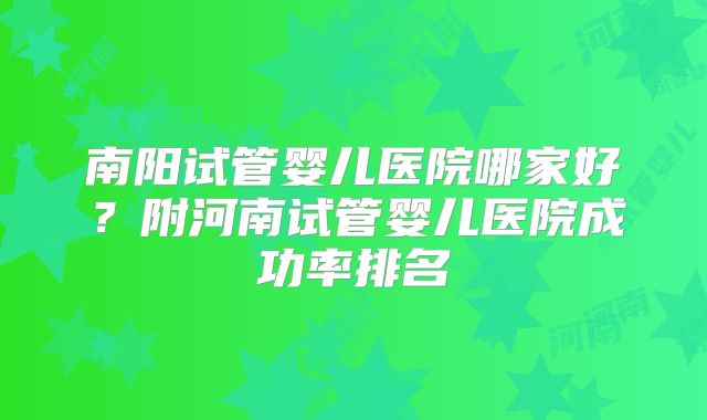 南阳试管婴儿医院哪家好？附河南试管婴儿医院成功率排名