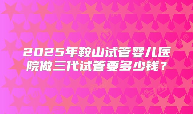 2025年鞍山试管婴儿医院做三代试管要多少钱？
