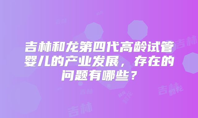 吉林和龙第四代高龄试管婴儿的产业发展，存在的问题有哪些？