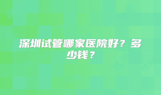 深圳试管哪家医院好?多少钱?