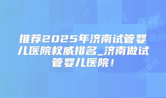 推荐2025年济南试管婴儿医院权威排名_济南做试管婴儿医院!