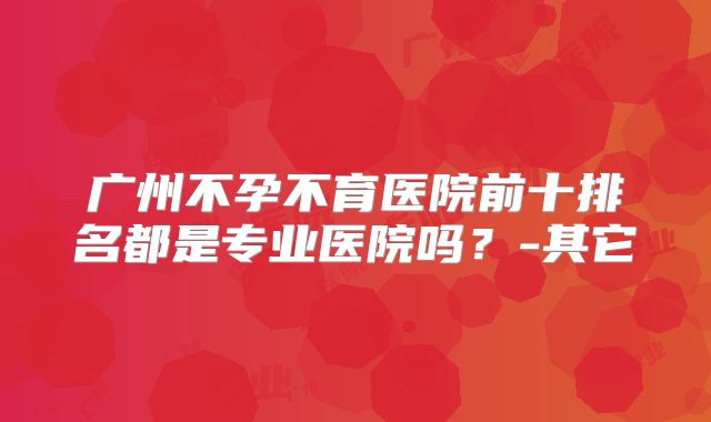 广州不孕不育医院前十排名都是专业医院吗？-其它