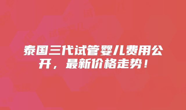 泰国三代试管婴儿费用公开，最新价格走势！