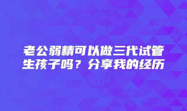 老公弱精可以做三代试管生孩子吗？分享我的经历