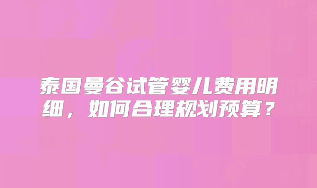 泰国曼谷试管婴儿费用明细,如何合理规划预算?
