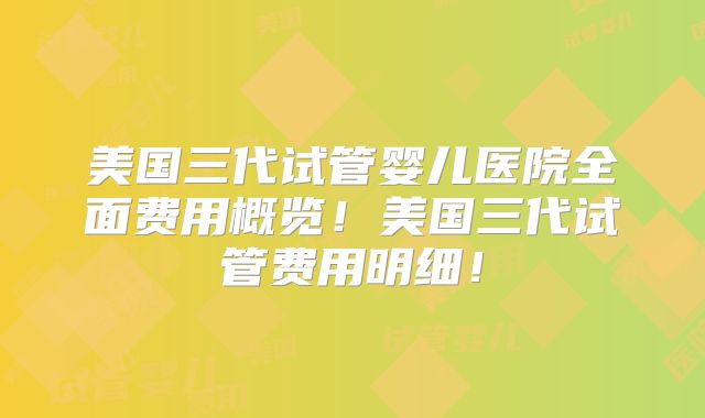 美国三代试管婴儿医院全面费用概览！美国三代试管费用明细！