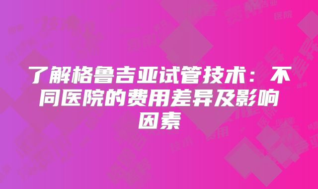 了解格鲁吉亚试管技术：不同医院的费用差异及影响因素