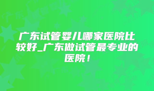 广东试管婴儿哪家医院比较好_广东做试管最专业的医院！