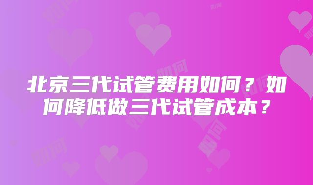 北京三代试管费用如何？如何降低做三代试管成本？