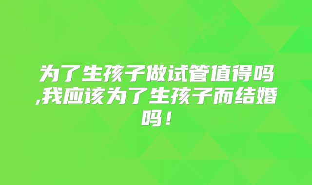 为了生孩子做试管值得吗,我应该为了生孩子而结婚吗！
