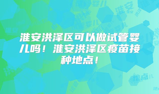 淮安洪泽区可以做试管婴儿吗！淮安洪泽区疫苗接种地点！