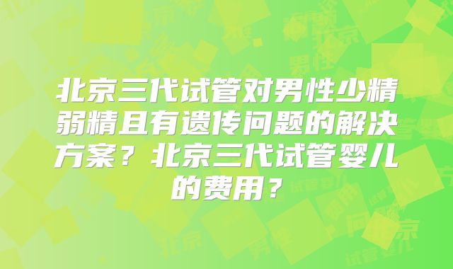 北京三代试管对男性少精弱精且有遗传问题的解决方案？北京三代试管婴儿的费用？