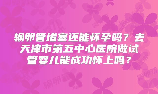 输卵管堵塞还能怀孕吗?去天津市第五中心医院做试管婴儿能成功怀上吗?