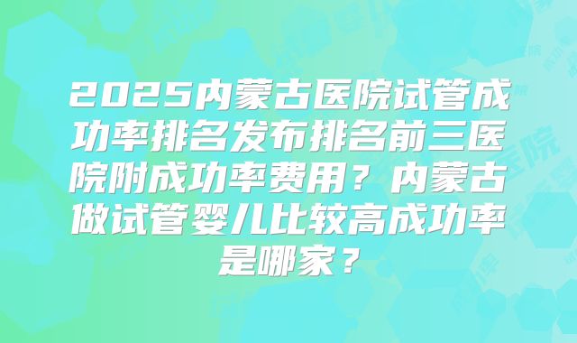 2025内蒙古医院试管成功率排名发布排名前三医院附成功率费用？内蒙古做试管婴儿比较高成功率是哪家？