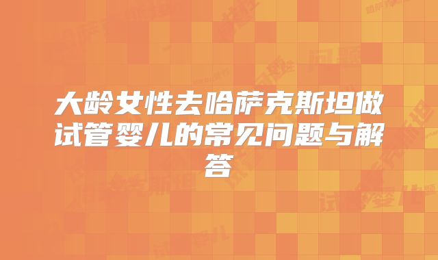 大龄女性去哈萨克斯坦做试管婴儿的常见问题与解答