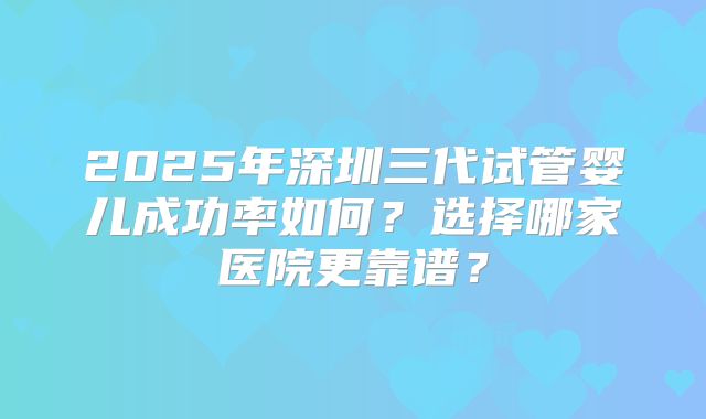 2025年深圳三代试管婴儿成功率如何?选择哪家医院更靠谱?