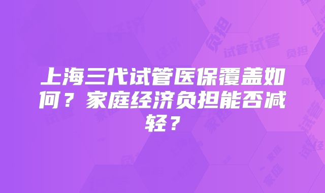 上海三代试管医保覆盖如何？家庭经济负担能否减轻？