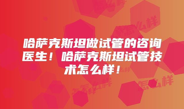 哈萨克斯坦做试管的咨询医生！哈萨克斯坦试管技术怎么样！
