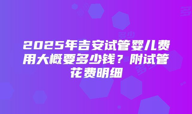 2025年吉安试管婴儿费用大概要多少钱？附试管花费明细