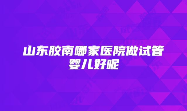 山东胶南哪家医院做试管婴儿好呢
