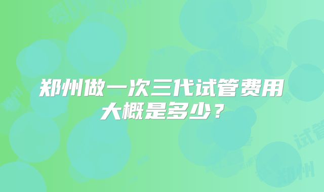 郑州做一次三代试管费用大概是多少？