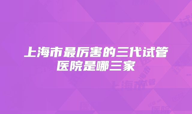 上海市最厉害的三代试管医院是哪三家