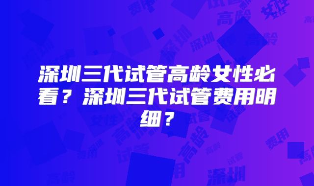 深圳三代试管高龄女性必看？深圳三代试管费用明细？