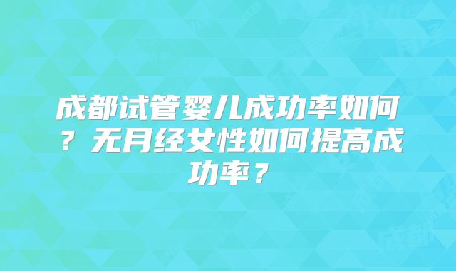成都试管婴儿成功率如何？无月经女性如何提高成功率？