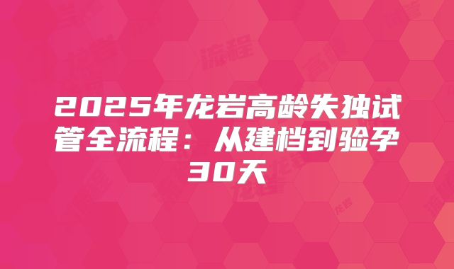 2025年龙岩高龄失独试管全流程：从建档到验孕30天