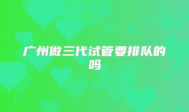 广州做三代试管要排队的吗